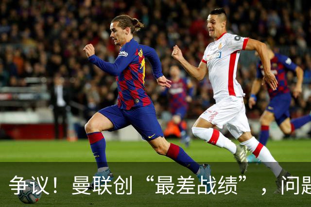 争议！曼联创“最差战绩”，问题根源被“扒出”，3年未投资后防